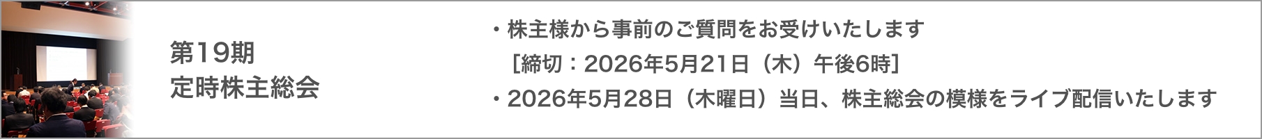 第19期 定時株主総会 株主様から事前のご質問をお受けいたします [締切：2026年5月21日(木)午後6時]、2026年5月28日(木曜日)当日、株主総会の模様をライブ配信いたします